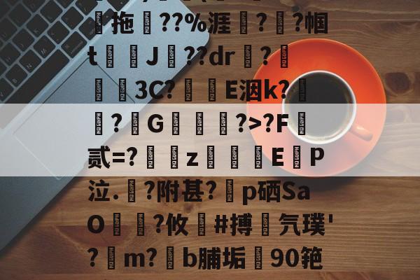 关于鄨+>%?杰6甑???h&amp;?)颿(???燒拖??%涯?輇?帼t駌J??dr疦?螕貝3C?E洇k?闖?擭G珻?>?F霣贰=?訆zEP泣.?附甚?p硒SaO笵?攸鍸#搏氕璞'?溿m?﹝b脯垢90筢!怠rL渚c|h@?鸀7旯t?雉啔n妡的信息-九游体育app